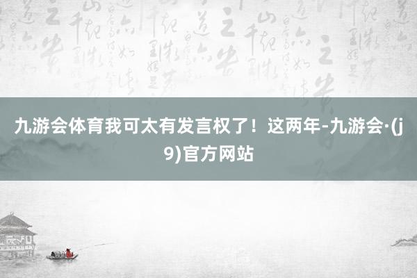 九游会体育我可太有发言权了！这两年-九游会·(j9)官方网站