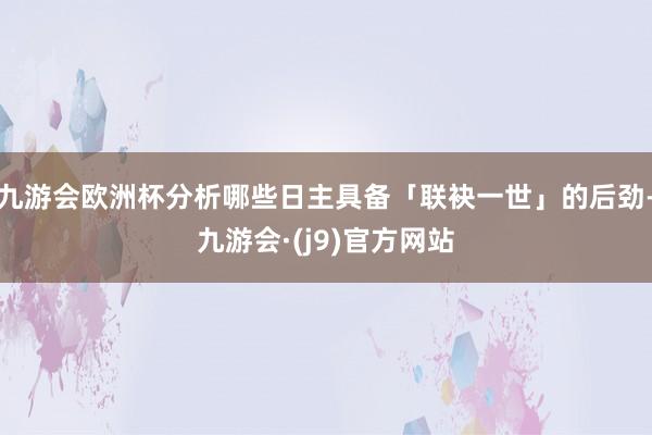 九游会欧洲杯分析哪些日主具备「联袂一世」的后劲-九游会·(j9)官方网站
