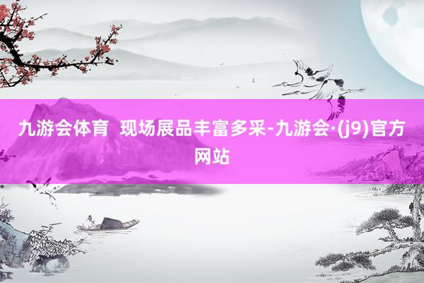九游会体育  现场展品丰富多采-九游会·(j9)官方网站