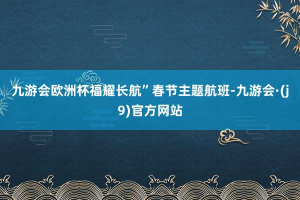 九游会欧洲杯福耀长航”春节主题航班-九游会·(j9)官方网站