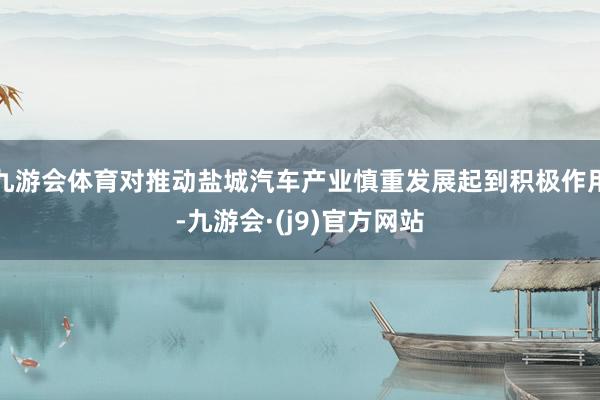 九游会体育对推动盐城汽车产业慎重发展起到积极作用-九游会·(j9)官方网站