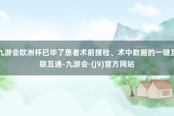 九游会欧洲杯已毕了患者术前搜检、术中数据的一键互联互通-九游会·(j9)官方网站