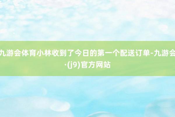 九游会体育小林收到了今日的第一个配送订单-九游会·(j9)官方网站