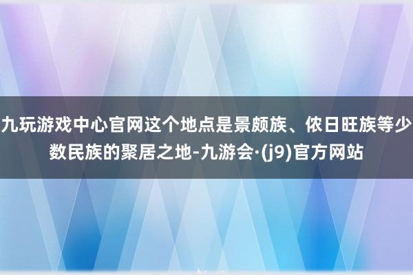 九玩游戏中心官网这个地点是景颇族、侬日旺族等少数民族的聚居之地-九游会·(j9)官方网站