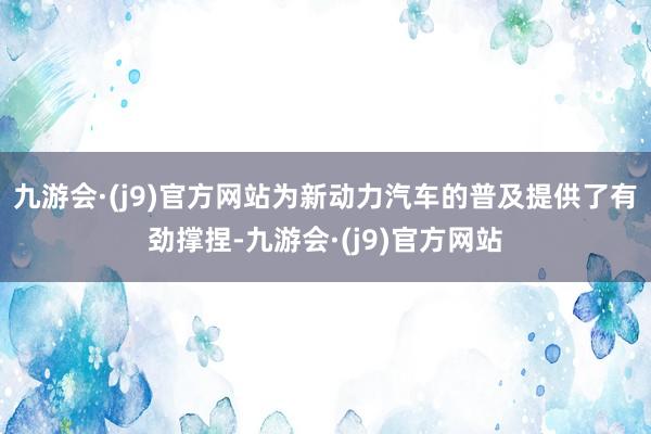 九游会·(j9)官方网站为新动力汽车的普及提供了有劲撑捏-九游会·(j9)官方网站