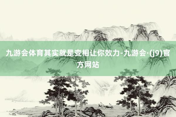 九游会体育其实就是变相让你效力-九游会·(j9)官方网站