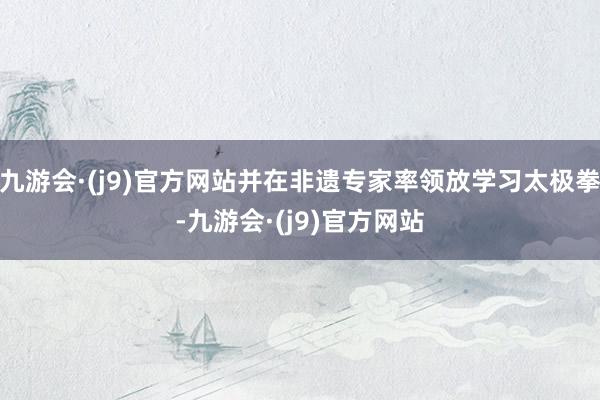九游会·(j9)官方网站并在非遗专家率领放学习太极拳-九游会·(j9)官方网站