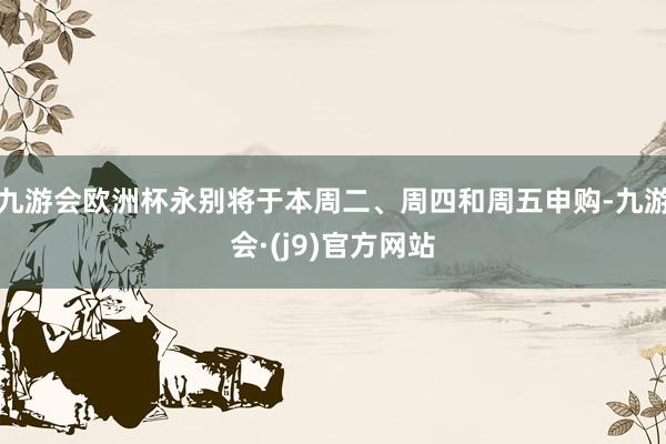 九游会欧洲杯永别将于本周二、周四和周五申购-九游会·(j9)官方网站