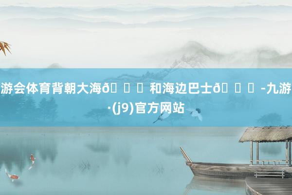 九游会体育背朝大海🌊和海边巴士🚌-九游会·(j9)官方网站