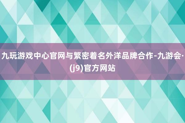 九玩游戏中心官网与繁密着名外洋品牌合作-九游会·(j9)官方网站