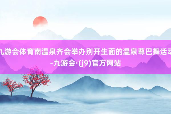 九游会体育南温泉齐会举办别开生面的温泉尊巴舞活动-九游会·(j9)官方网站