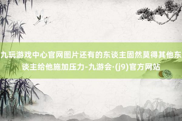 九玩游戏中心官网图片还有的东谈主固然莫得其他东谈主给他施加压力-九游会·(j9)官方网站