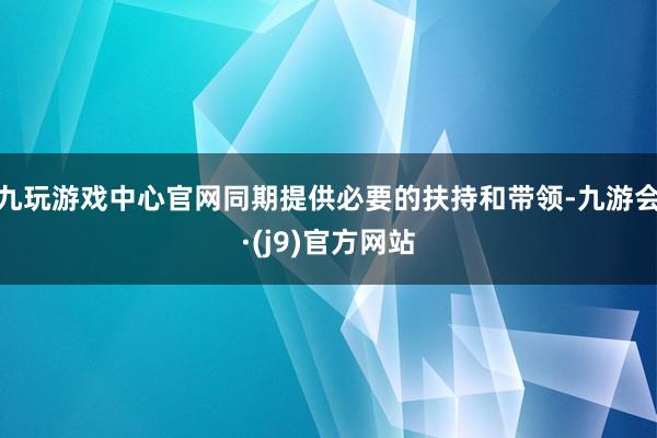 九玩游戏中心官网同期提供必要的扶持和带领-九游会·(j9)官方网站