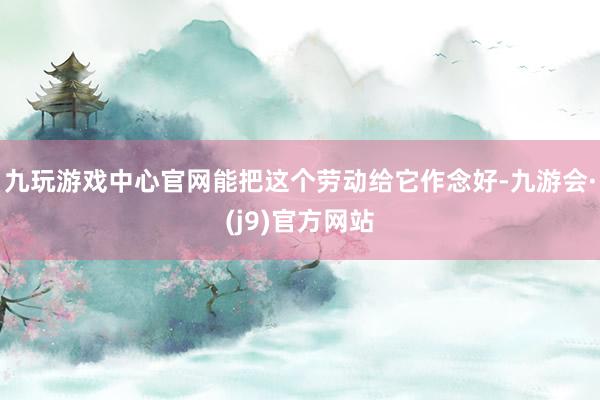 九玩游戏中心官网能把这个劳动给它作念好-九游会·(j9)官方网站