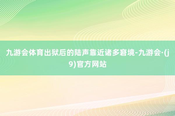 九游会体育出狱后的陆声靠近诸多窘境-九游会·(j9)官方网站