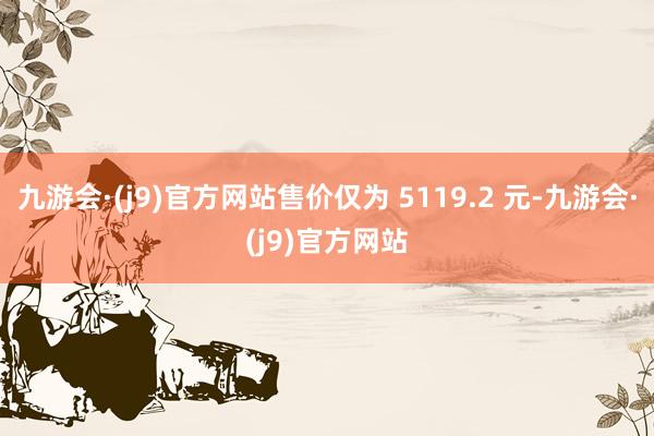 九游会·(j9)官方网站售价仅为 5119.2 元-九游会·(j9)官方网站