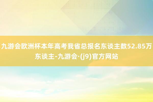 九游会欧洲杯本年高考我省总报名东谈主数52.85万东谈主-九游会·(j9)官方网站