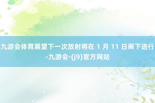 九游会体育展望下一次放射将在 1 月 11 日阁下进行-九游会·(j9)官方网站