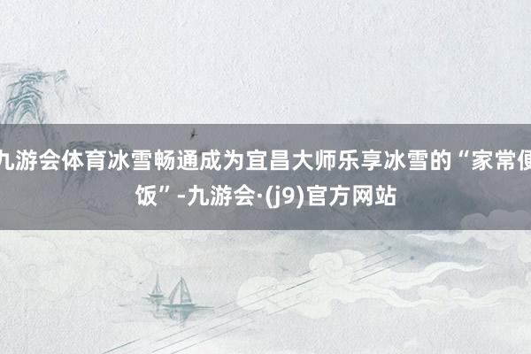 九游会体育冰雪畅通成为宜昌大师乐享冰雪的“家常便饭”-九游会·(j9)官方网站