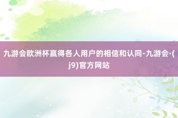 九游会欧洲杯赢得各人用户的相信和认同-九游会·(j9)官方网站