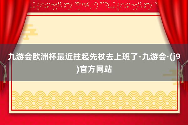 九游会欧洲杯最近拄起先杖去上班了-九游会·(j9)官方网站