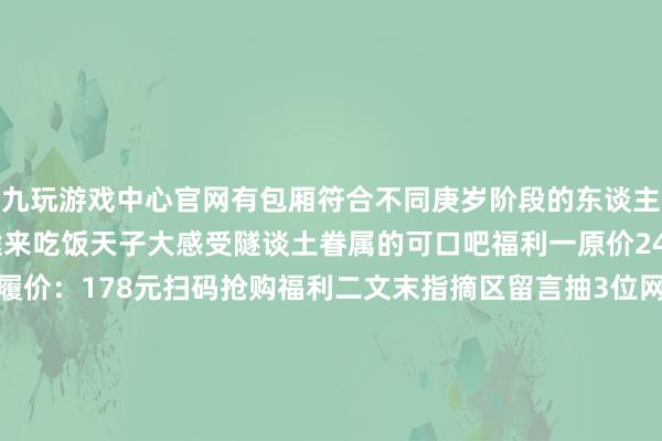 九玩游戏中心官网有包厢符合不同庚岁阶段的东谈主群聚餐带上家东谈主沿途来吃饭天子大感受隧谈土眷属的可口吧福利一原价246元双东谈主套餐步履价：178元扫码抢购福利二文末指摘区留言抽3位网友送价值246元双东谈主餐1份（12月20日抽奖）吃饭天子大滑动查看门店萧山银隆店银隆百货B座2层B211-1号奥体印象城店印力汇德隆奥体印象城4楼滨江天街店江南大路龙湖滨江天街5楼湖滨银泰店上城区湖滨银泰E区3层城