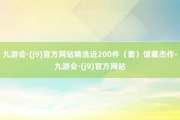九游会·(j9)官方网站精选近200件（套）馆藏杰作-九游会·(j9)官方网站
