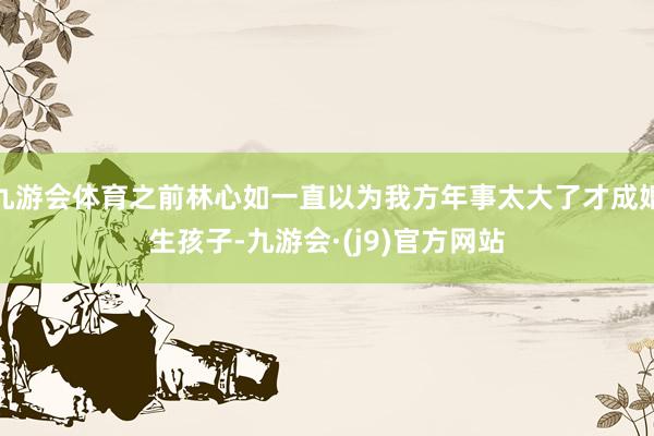 九游会体育之前林心如一直以为我方年事太大了才成婚生孩子-九游会·(j9)官方网站