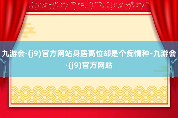 九游会·(j9)官方网站身居高位却是个痴情种-九游会·(j9)官方网站