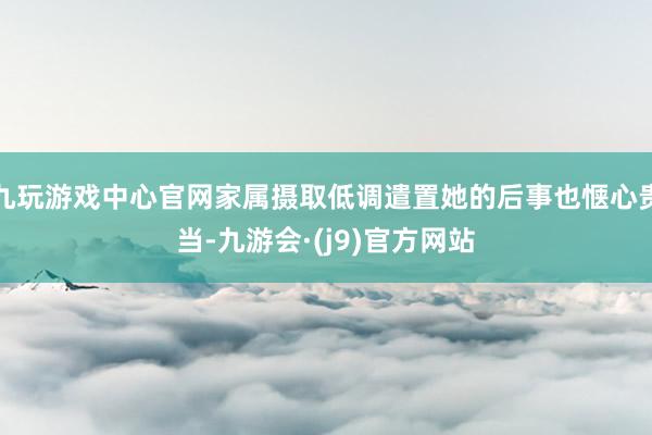 九玩游戏中心官网家属摄取低调遣置她的后事也惬心贵当-九游会·(j9)官方网站
