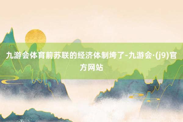 九游会体育前苏联的经济体制垮了-九游会·(j9)官方网站