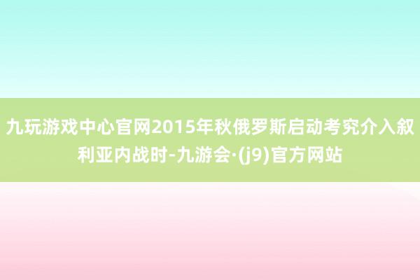 九玩游戏中心官网2015年秋俄罗斯启动考究介入叙利亚内战时-九游会·(j9)官方网站