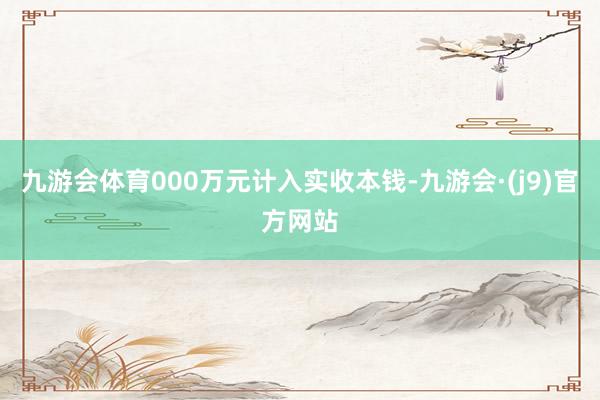 九游会体育000万元计入实收本钱-九游会·(j9)官方网站