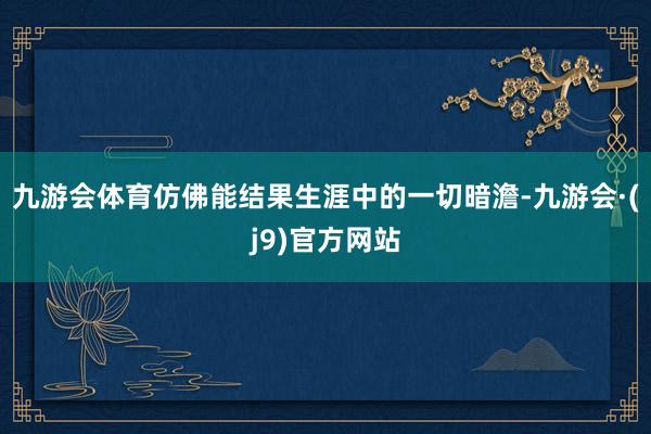 九游会体育仿佛能结果生涯中的一切暗澹-九游会·(j9)官方网站