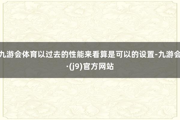 九游会体育以过去的性能来看算是可以的设置-九游会·(j9)官方网站