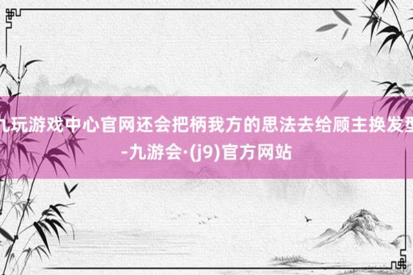 九玩游戏中心官网还会把柄我方的思法去给顾主换发型-九游会·(j9)官方网站