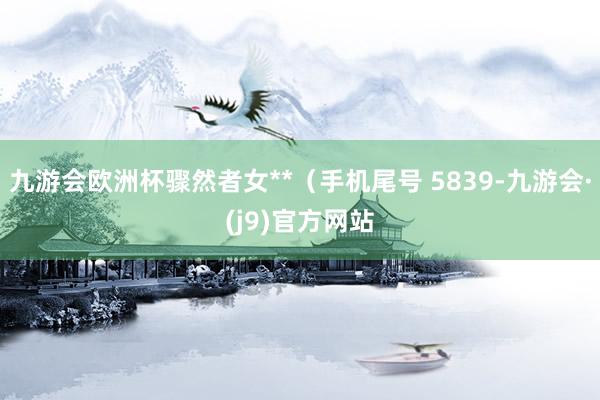 九游会欧洲杯骤然者女**（手机尾号 5839-九游会·(j9)官方网站