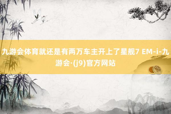 九游会体育就还是有两万车主开上了星舰7 EM-i-九游会·(j9)官方网站