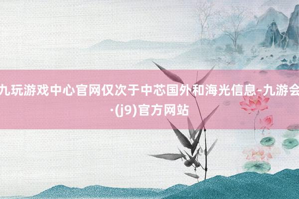 九玩游戏中心官网仅次于中芯国外和海光信息-九游会·(j9)官方网站