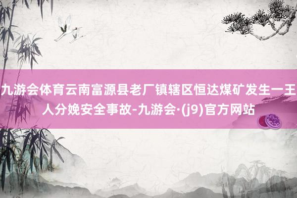 九游会体育云南富源县老厂镇辖区恒达煤矿发生一王人分娩安全事故-九游会·(j9)官方网站