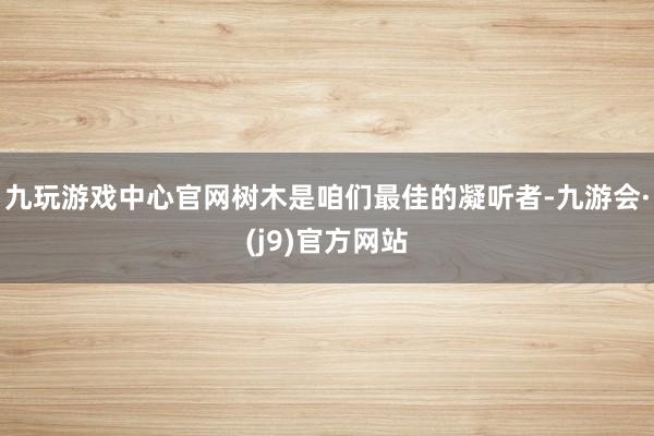九玩游戏中心官网树木是咱们最佳的凝听者-九游会·(j9)官方网站