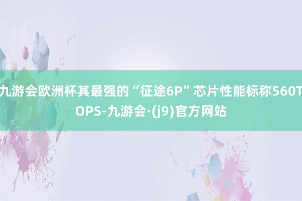 九游会欧洲杯其最强的“征途6P”芯片性能标称560TOPS-九游会·(j9)官方网站