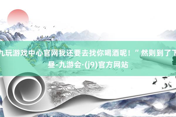 九玩游戏中心官网我还要去找你喝酒呢！”然则到了下昼-九游会·(j9)官方网站