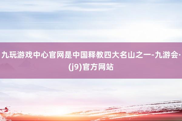 九玩游戏中心官网是中国释教四大名山之一-九游会·(j9)官方网站