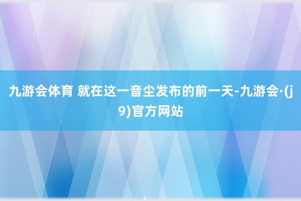 九游会体育 就在这一音尘发布的前一天-九游会·(j9)官方网站