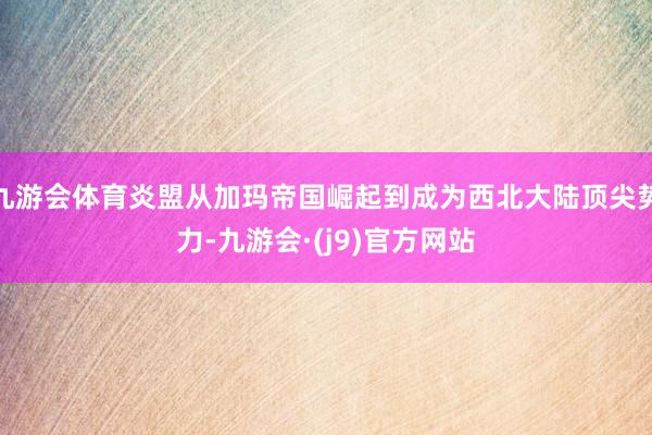 九游会体育炎盟从加玛帝国崛起到成为西北大陆顶尖势力-九游会·(j9)官方网站