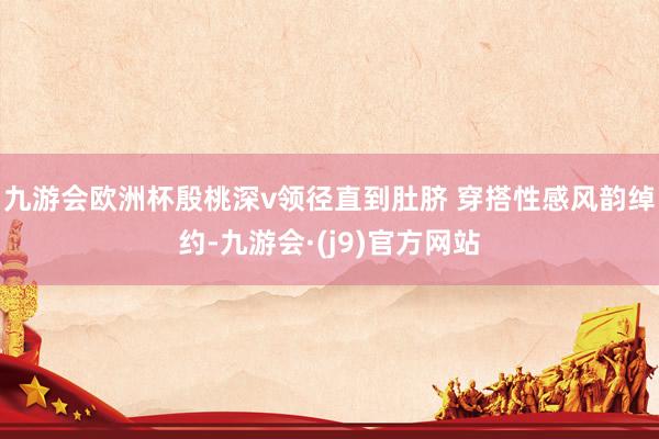 九游会欧洲杯殷桃深v领径直到肚脐 穿搭性感风韵绰约-九游会·(j9)官方网站
