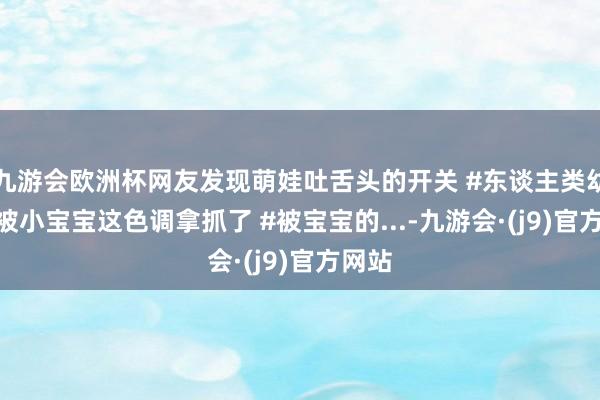 九游会欧洲杯网友发现萌娃吐舌头的开关 #东谈主类幼崽 #被小宝宝这色调拿抓了 #被宝宝的...-九游会·(j9)官方网站