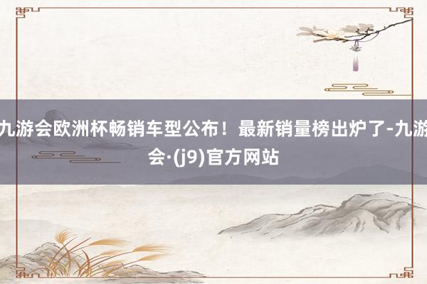 九游会欧洲杯畅销车型公布！最新销量榜出炉了-九游会·(j9)官方网站