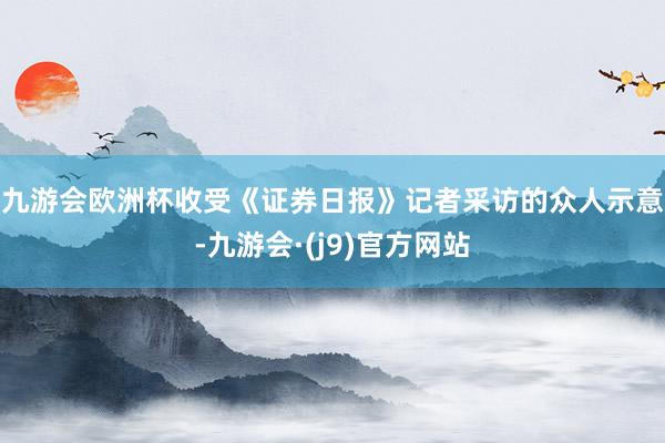 九游会欧洲杯　　收受《证券日报》记者采访的众人示意-九游会·(j9)官方网站